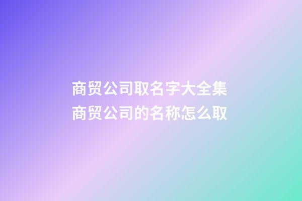 商贸公司取名字大全集 商贸公司的名称怎么取